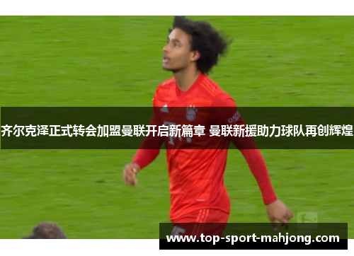 齐尔克泽正式转会加盟曼联开启新篇章 曼联新援助力球队再创辉煌