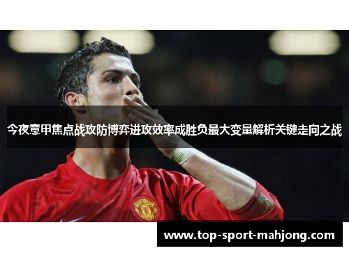 今夜意甲焦点战攻防博弈进攻效率成胜负最大变量解析关键走向之战