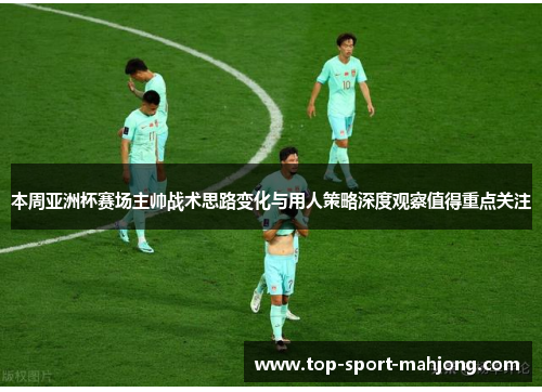 本周亚洲杯赛场主帅战术思路变化与用人策略深度观察值得重点关注