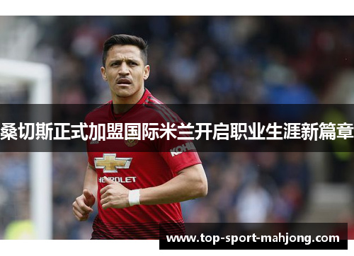 桑切斯正式加盟国际米兰开启职业生涯新篇章
