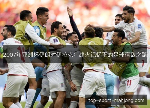 2007年亚洲杯伊朗对伊拉克：战火记忆下的足球宿敌之路